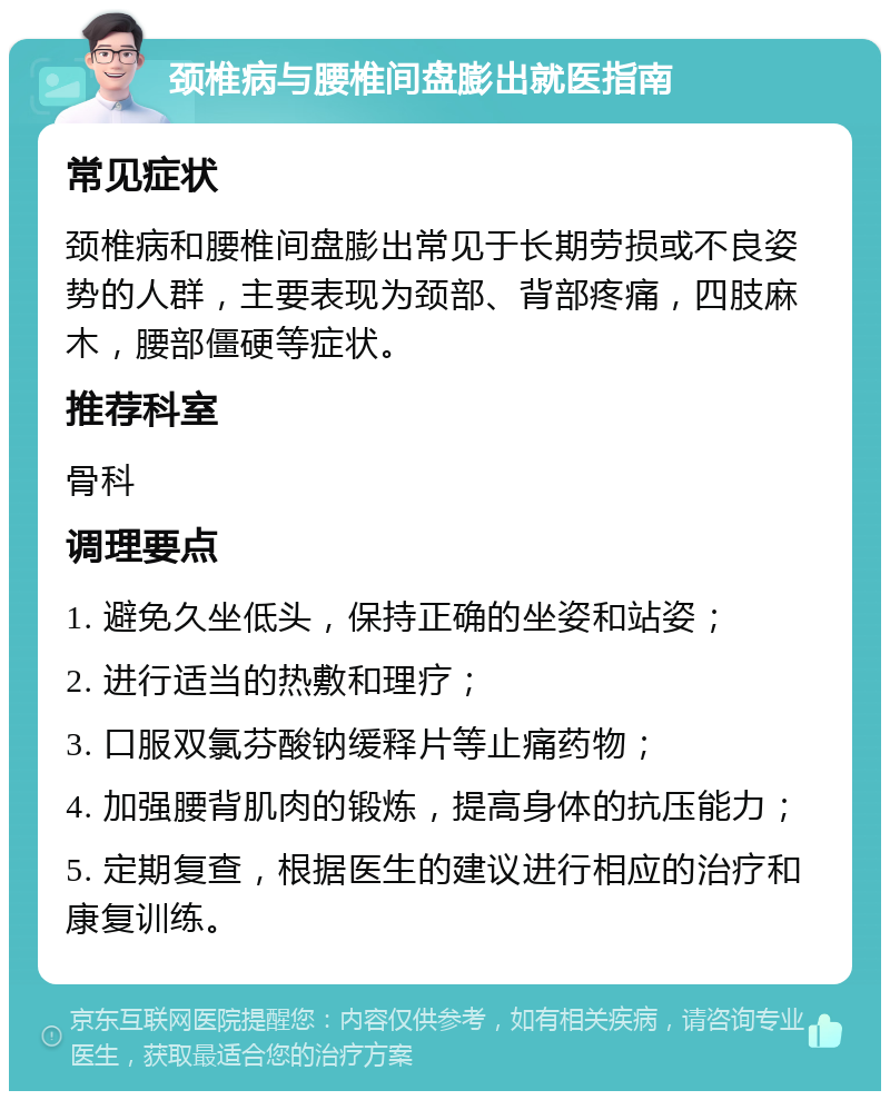 颈椎病与腰椎间盘膨出就医指南 常见症状 颈椎病和腰椎间盘膨出常见于长期劳损或不良姿势的人群，主要表现为颈部、背部疼痛，四肢麻木，腰部僵硬等症状。 推荐科室 骨科 调理要点 1. 避免久坐低头，保持正确的坐姿和站姿； 2. 进行适当的热敷和理疗； 3. 口服双氯芬酸钠缓释片等止痛药物； 4. 加强腰背肌肉的锻炼，提高身体的抗压能力； 5. 定期复查，根据医生的建议进行相应的治疗和康复训练。