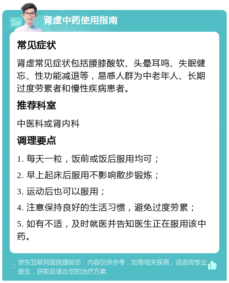 肾虚中药使用指南 常见症状 肾虚常见症状包括腰膝酸软、头晕耳鸣、失眠健忘、性功能减退等，易感人群为中老年人、长期过度劳累者和慢性疾病患者。 推荐科室 中医科或肾内科 调理要点 1. 每天一粒，饭前或饭后服用均可； 2. 早上起床后服用不影响散步锻炼； 3. 运动后也可以服用； 4. 注意保持良好的生活习惯，避免过度劳累； 5. 如有不适，及时就医并告知医生正在服用该中药。