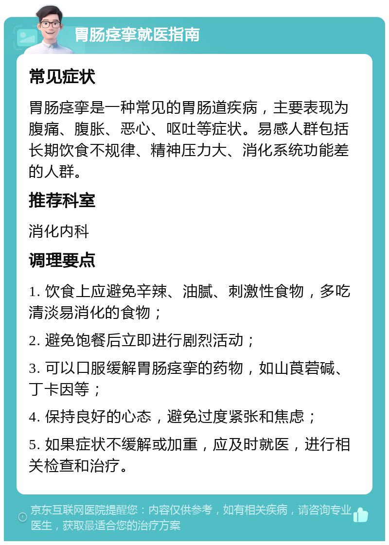 胃肠痉挛就医指南 常见症状 胃肠痉挛是一种常见的胃肠道疾病，主要表现为腹痛、腹胀、恶心、呕吐等症状。易感人群包括长期饮食不规律、精神压力大、消化系统功能差的人群。 推荐科室 消化内科 调理要点 1. 饮食上应避免辛辣、油腻、刺激性食物，多吃清淡易消化的食物； 2. 避免饱餐后立即进行剧烈活动； 3. 可以口服缓解胃肠痉挛的药物，如山莨菪碱、丁卡因等； 4. 保持良好的心态，避免过度紧张和焦虑； 5. 如果症状不缓解或加重，应及时就医，进行相关检查和治疗。