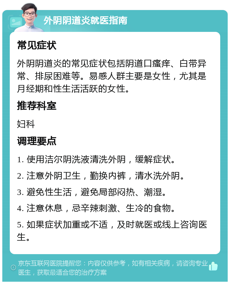 外阴阴道炎就医指南 常见症状 外阴阴道炎的常见症状包括阴道口瘙痒、白带异常、排尿困难等。易感人群主要是女性，尤其是月经期和性生活活跃的女性。 推荐科室 妇科 调理要点 1. 使用洁尔阴洗液清洗外阴，缓解症状。 2. 注意外阴卫生，勤换内裤，清水洗外阴。 3. 避免性生活，避免局部闷热、潮湿。 4. 注意休息，忌辛辣刺激、生冷的食物。 5. 如果症状加重或不适，及时就医或线上咨询医生。