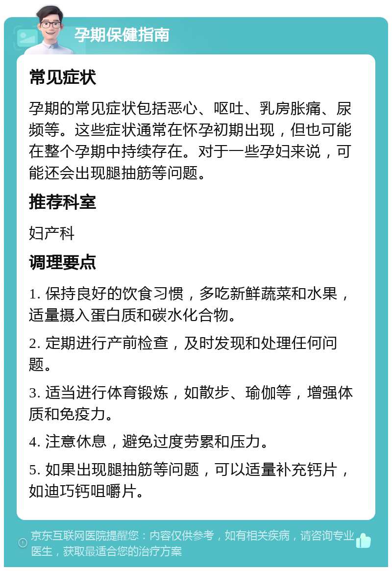 孕期保健指南 常见症状 孕期的常见症状包括恶心、呕吐、乳房胀痛、尿频等。这些症状通常在怀孕初期出现，但也可能在整个孕期中持续存在。对于一些孕妇来说，可能还会出现腿抽筋等问题。 推荐科室 妇产科 调理要点 1. 保持良好的饮食习惯，多吃新鲜蔬菜和水果，适量摄入蛋白质和碳水化合物。 2. 定期进行产前检查，及时发现和处理任何问题。 3. 适当进行体育锻炼，如散步、瑜伽等，增强体质和免疫力。 4. 注意休息，避免过度劳累和压力。 5. 如果出现腿抽筋等问题，可以适量补充钙片，如迪巧钙咀嚼片。