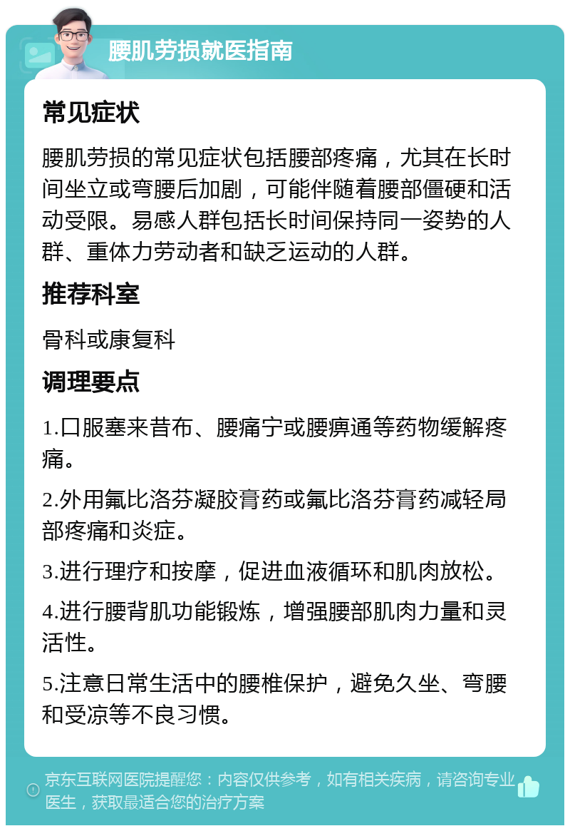 腰肌劳损就医指南 常见症状 腰肌劳损的常见症状包括腰部疼痛，尤其在长时间坐立或弯腰后加剧，可能伴随着腰部僵硬和活动受限。易感人群包括长时间保持同一姿势的人群、重体力劳动者和缺乏运动的人群。 推荐科室 骨科或康复科 调理要点 1.口服塞来昔布、腰痛宁或腰痹通等药物缓解疼痛。 2.外用氟比洛芬凝胶膏药或氟比洛芬膏药减轻局部疼痛和炎症。 3.进行理疗和按摩，促进血液循环和肌肉放松。 4.进行腰背肌功能锻炼，增强腰部肌肉力量和灵活性。 5.注意日常生活中的腰椎保护，避免久坐、弯腰和受凉等不良习惯。