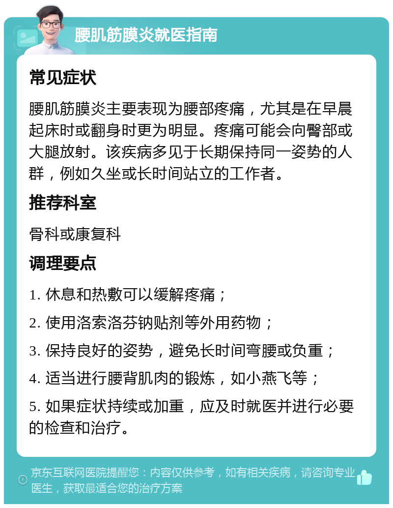 腰肌筋膜炎就医指南 常见症状 腰肌筋膜炎主要表现为腰部疼痛，尤其是在早晨起床时或翻身时更为明显。疼痛可能会向臀部或大腿放射。该疾病多见于长期保持同一姿势的人群，例如久坐或长时间站立的工作者。 推荐科室 骨科或康复科 调理要点 1. 休息和热敷可以缓解疼痛； 2. 使用洛索洛芬钠贴剂等外用药物； 3. 保持良好的姿势，避免长时间弯腰或负重； 4. 适当进行腰背肌肉的锻炼，如小燕飞等； 5. 如果症状持续或加重，应及时就医并进行必要的检查和治疗。