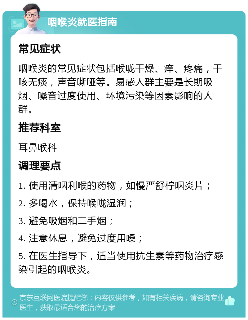 咽喉炎就医指南 常见症状 咽喉炎的常见症状包括喉咙干燥、痒、疼痛，干咳无痰，声音嘶哑等。易感人群主要是长期吸烟、嗓音过度使用、环境污染等因素影响的人群。 推荐科室 耳鼻喉科 调理要点 1. 使用清咽利喉的药物，如慢严舒柠咽炎片； 2. 多喝水，保持喉咙湿润； 3. 避免吸烟和二手烟； 4. 注意休息，避免过度用嗓； 5. 在医生指导下，适当使用抗生素等药物治疗感染引起的咽喉炎。