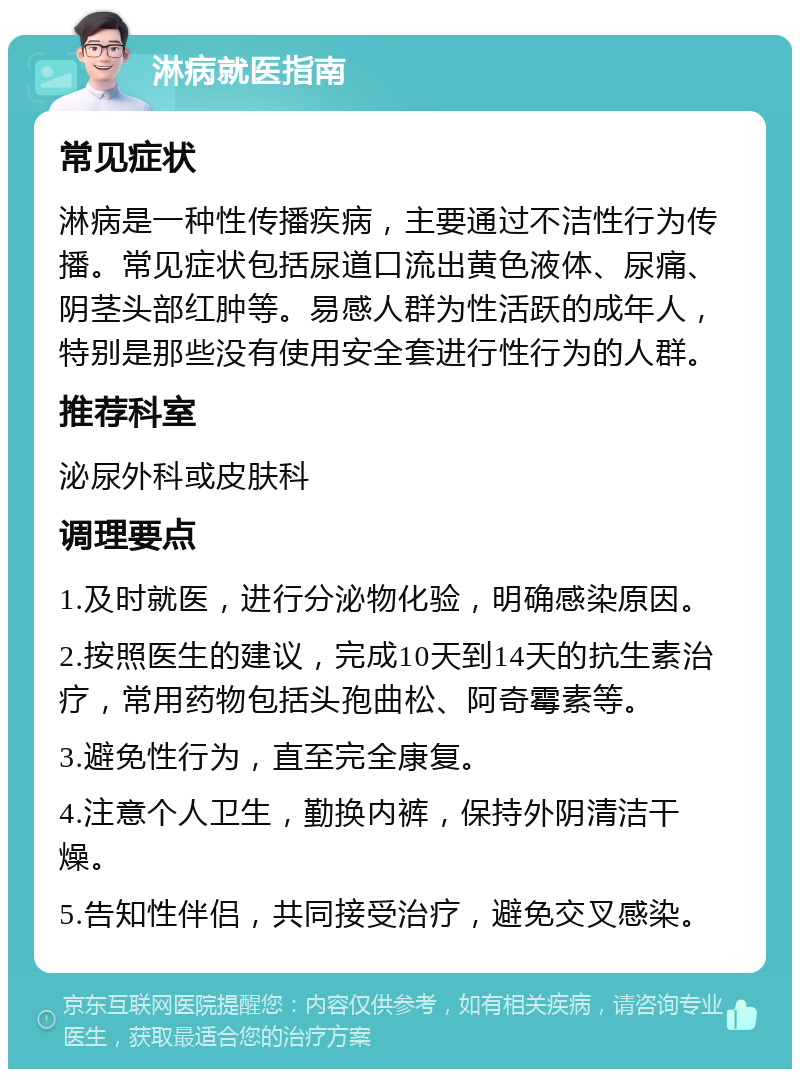 淋病就医指南 常见症状 淋病是一种性传播疾病，主要通过不洁性行为传播。常见症状包括尿道口流出黄色液体、尿痛、阴茎头部红肿等。易感人群为性活跃的成年人，特别是那些没有使用安全套进行性行为的人群。 推荐科室 泌尿外科或皮肤科 调理要点 1.及时就医，进行分泌物化验，明确感染原因。 2.按照医生的建议，完成10天到14天的抗生素治疗，常用药物包括头孢曲松、阿奇霉素等。 3.避免性行为，直至完全康复。 4.注意个人卫生，勤换内裤，保持外阴清洁干燥。 5.告知性伴侣，共同接受治疗，避免交叉感染。