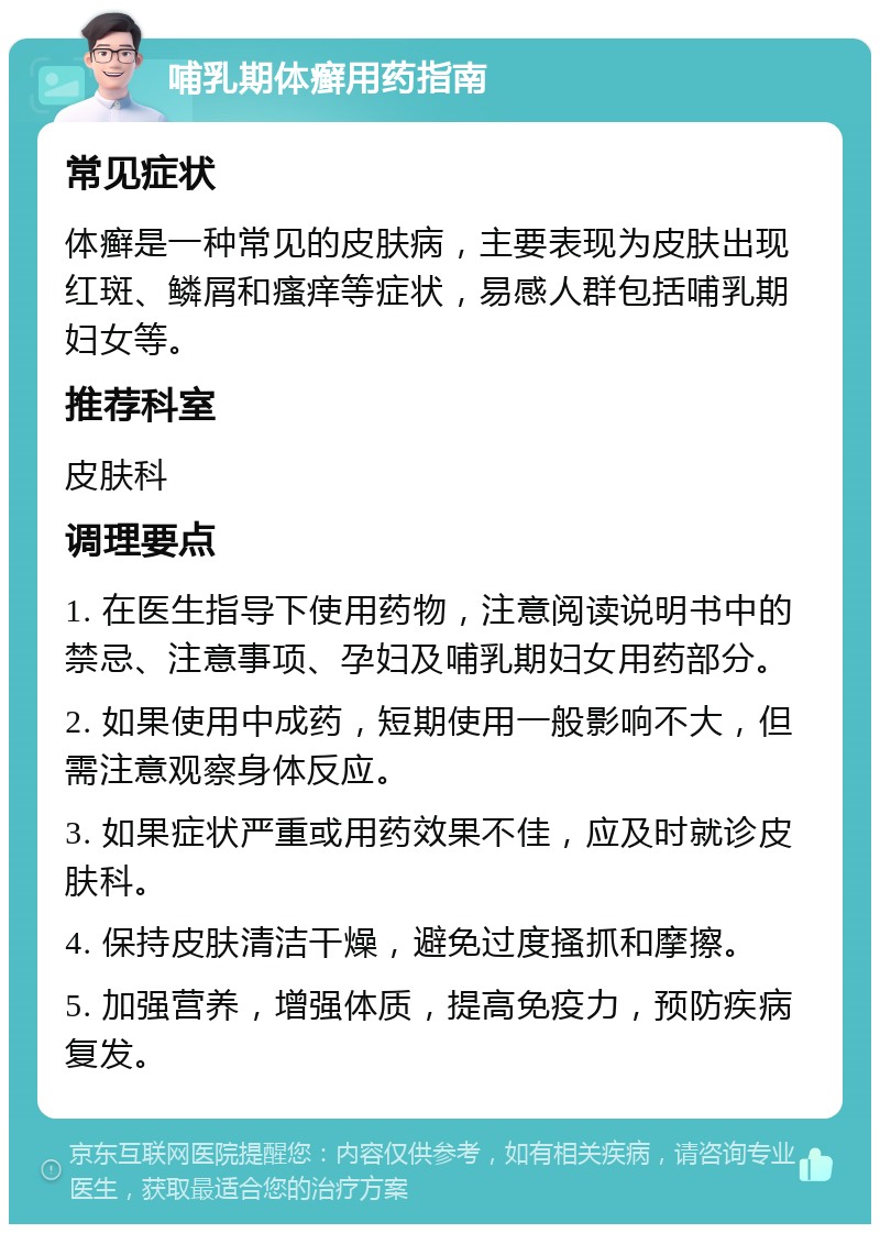 哺乳期体癣用药指南 常见症状 体癣是一种常见的皮肤病，主要表现为皮肤出现红斑、鳞屑和瘙痒等症状，易感人群包括哺乳期妇女等。 推荐科室 皮肤科 调理要点 1. 在医生指导下使用药物，注意阅读说明书中的禁忌、注意事项、孕妇及哺乳期妇女用药部分。 2. 如果使用中成药，短期使用一般影响不大，但需注意观察身体反应。 3. 如果症状严重或用药效果不佳，应及时就诊皮肤科。 4. 保持皮肤清洁干燥，避免过度搔抓和摩擦。 5. 加强营养，增强体质，提高免疫力，预防疾病复发。