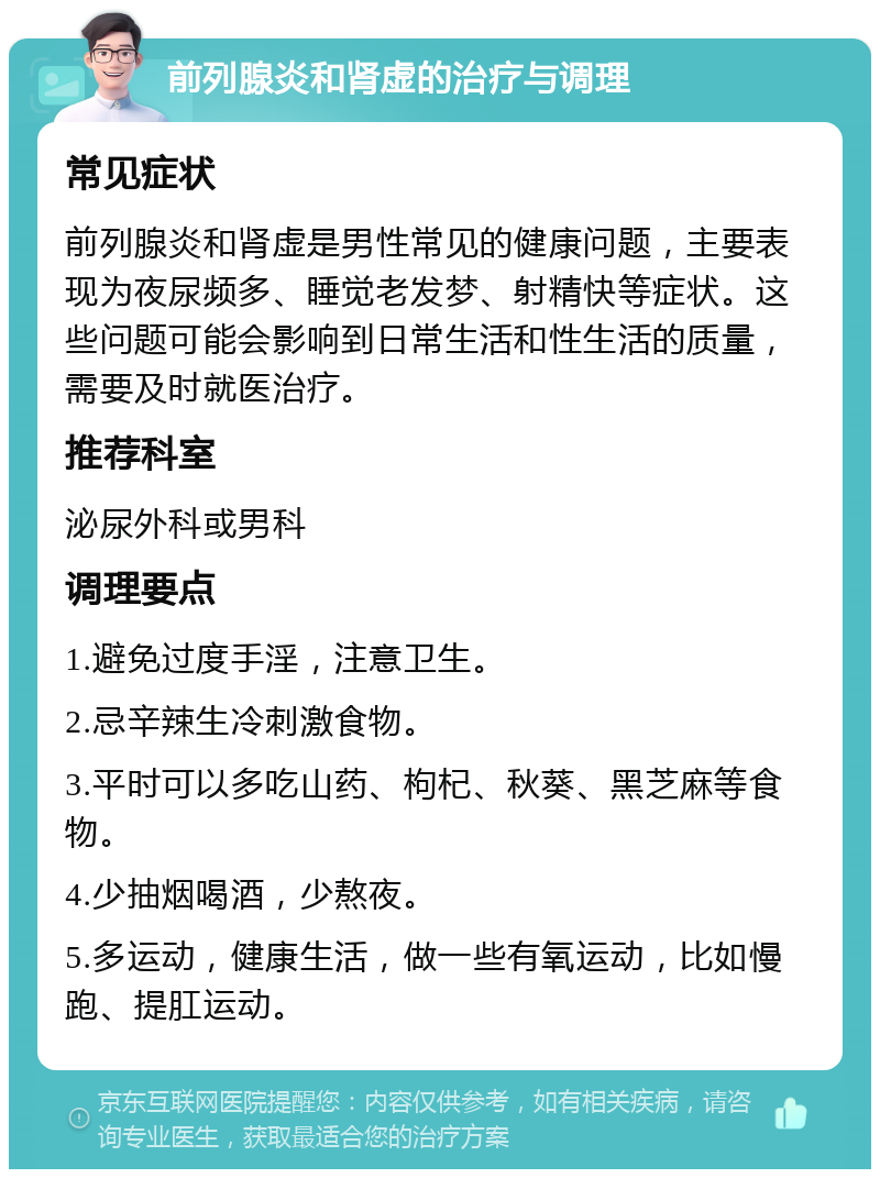 前列腺炎和肾虚的治疗与调理 常见症状 前列腺炎和肾虚是男性常见的健康问题，主要表现为夜尿频多、睡觉老发梦、射精快等症状。这些问题可能会影响到日常生活和性生活的质量，需要及时就医治疗。 推荐科室 泌尿外科或男科 调理要点 1.避免过度手淫，注意卫生。 2.忌辛辣生冷刺激食物。 3.平时可以多吃山药、枸杞、秋葵、黑芝麻等食物。 4.少抽烟喝酒，少熬夜。 5.多运动，健康生活，做一些有氧运动，比如慢跑、提肛运动。