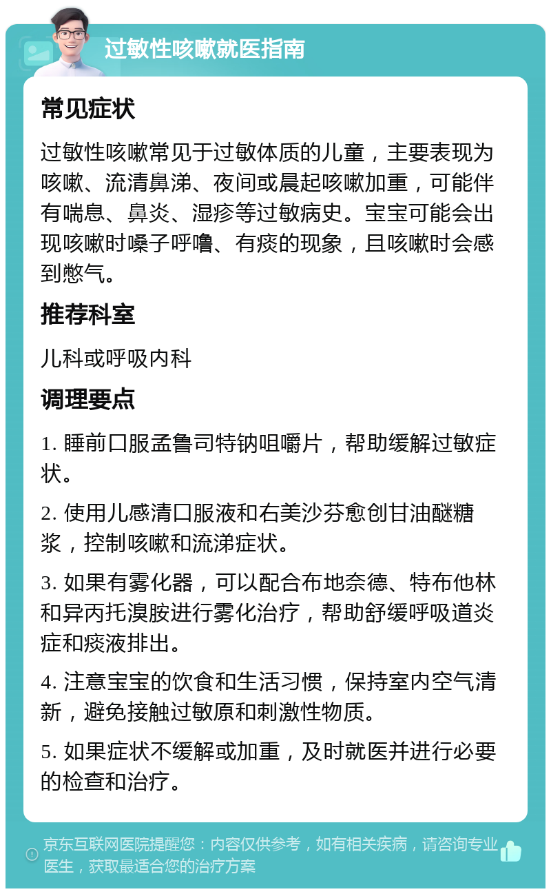 过敏性咳嗽就医指南 常见症状 过敏性咳嗽常见于过敏体质的儿童，主要表现为咳嗽、流清鼻涕、夜间或晨起咳嗽加重，可能伴有喘息、鼻炎、湿疹等过敏病史。宝宝可能会出现咳嗽时嗓子呼噜、有痰的现象，且咳嗽时会感到憋气。 推荐科室 儿科或呼吸内科 调理要点 1. 睡前口服孟鲁司特钠咀嚼片，帮助缓解过敏症状。 2. 使用儿感清口服液和右美沙芬愈创甘油醚糖浆，控制咳嗽和流涕症状。 3. 如果有雾化器，可以配合布地奈德、特布他林和异丙托溴胺进行雾化治疗，帮助舒缓呼吸道炎症和痰液排出。 4. 注意宝宝的饮食和生活习惯，保持室内空气清新，避免接触过敏原和刺激性物质。 5. 如果症状不缓解或加重，及时就医并进行必要的检查和治疗。