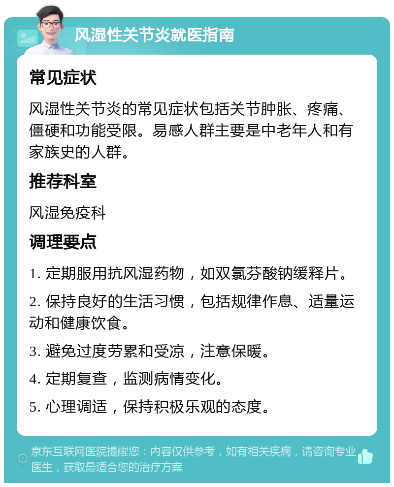 风湿性关节炎就医指南 常见症状 风湿性关节炎的常见症状包括关节肿胀、疼痛、僵硬和功能受限。易感人群主要是中老年人和有家族史的人群。 推荐科室 风湿免疫科 调理要点 1. 定期服用抗风湿药物，如双氯芬酸钠缓释片。 2. 保持良好的生活习惯，包括规律作息、适量运动和健康饮食。 3. 避免过度劳累和受凉，注意保暖。 4. 定期复查，监测病情变化。 5. 心理调适，保持积极乐观的态度。