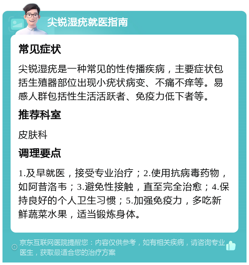 尖锐湿疣就医指南 常见症状 尖锐湿疣是一种常见的性传播疾病，主要症状包括生殖器部位出现小疣状病变、不痛不痒等。易感人群包括性生活活跃者、免疫力低下者等。 推荐科室 皮肤科 调理要点 1.及早就医，接受专业治疗；2.使用抗病毒药物，如阿昔洛韦；3.避免性接触，直至完全治愈；4.保持良好的个人卫生习惯；5.加强免疫力，多吃新鲜蔬菜水果，适当锻炼身体。