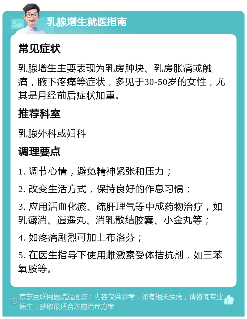 乳腺增生就医指南 常见症状 乳腺增生主要表现为乳房肿块、乳房胀痛或触痛，腋下疼痛等症状，多见于30-50岁的女性，尤其是月经前后症状加重。 推荐科室 乳腺外科或妇科 调理要点 1. 调节心情，避免精神紧张和压力； 2. 改变生活方式，保持良好的作息习惯； 3. 应用活血化瘀、疏肝理气等中成药物治疗，如乳癖消、逍遥丸、消乳散结胶囊、小金丸等； 4. 如疼痛剧烈可加上布洛芬； 5. 在医生指导下使用雌激素受体拮抗剂，如三苯氧胺等。