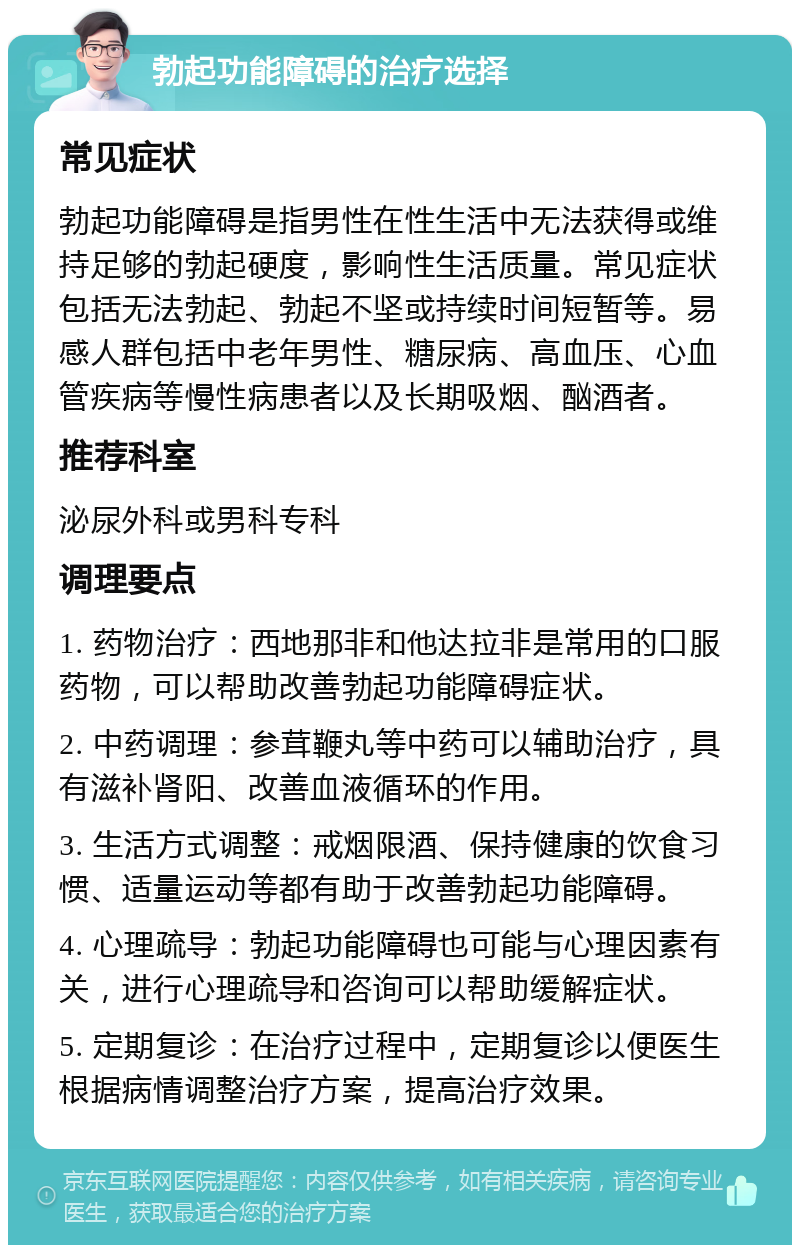 勃起功能障碍的治疗选择 常见症状 勃起功能障碍是指男性在性生活中无法获得或维持足够的勃起硬度，影响性生活质量。常见症状包括无法勃起、勃起不坚或持续时间短暂等。易感人群包括中老年男性、糖尿病、高血压、心血管疾病等慢性病患者以及长期吸烟、酗酒者。 推荐科室 泌尿外科或男科专科 调理要点 1. 药物治疗：西地那非和他达拉非是常用的口服药物，可以帮助改善勃起功能障碍症状。 2. 中药调理：参茸鞭丸等中药可以辅助治疗，具有滋补肾阳、改善血液循环的作用。 3. 生活方式调整：戒烟限酒、保持健康的饮食习惯、适量运动等都有助于改善勃起功能障碍。 4. 心理疏导：勃起功能障碍也可能与心理因素有关，进行心理疏导和咨询可以帮助缓解症状。 5. 定期复诊：在治疗过程中，定期复诊以便医生根据病情调整治疗方案，提高治疗效果。