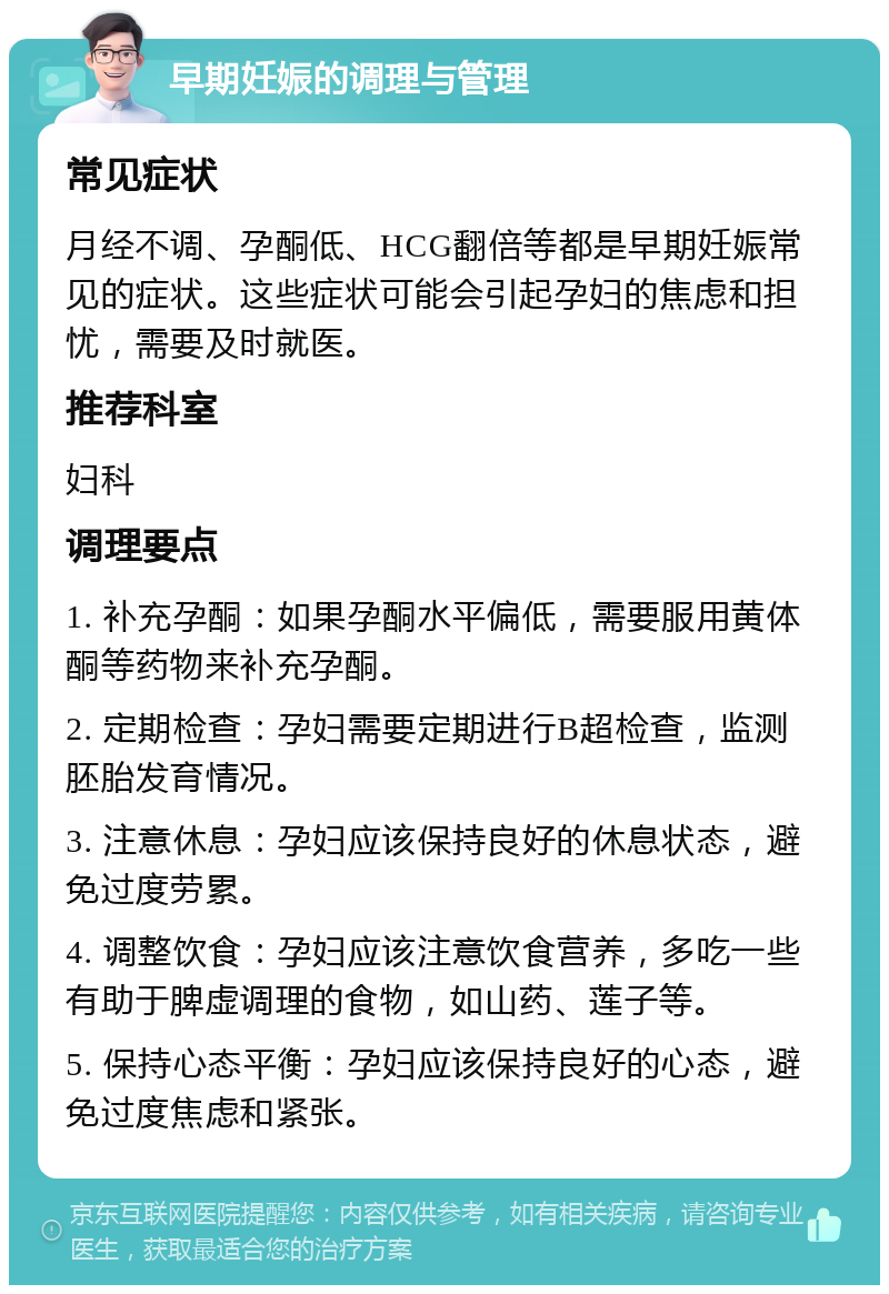 早期妊娠的调理与管理 常见症状 月经不调、孕酮低、HCG翻倍等都是早期妊娠常见的症状。这些症状可能会引起孕妇的焦虑和担忧，需要及时就医。 推荐科室 妇科 调理要点 1. 补充孕酮：如果孕酮水平偏低，需要服用黄体酮等药物来补充孕酮。 2. 定期检查：孕妇需要定期进行B超检查，监测胚胎发育情况。 3. 注意休息：孕妇应该保持良好的休息状态，避免过度劳累。 4. 调整饮食：孕妇应该注意饮食营养，多吃一些有助于脾虚调理的食物，如山药、莲子等。 5. 保持心态平衡：孕妇应该保持良好的心态，避免过度焦虑和紧张。