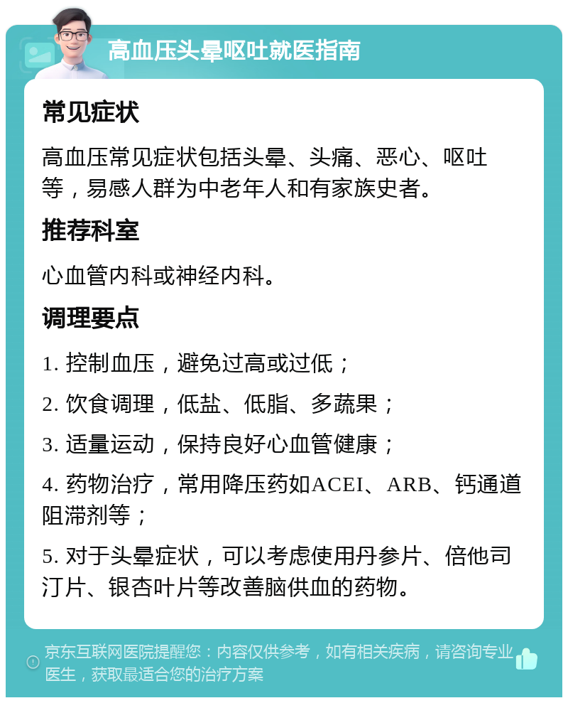 高血压头晕呕吐就医指南 常见症状 高血压常见症状包括头晕、头痛、恶心、呕吐等，易感人群为中老年人和有家族史者。 推荐科室 心血管内科或神经内科。 调理要点 1. 控制血压，避免过高或过低； 2. 饮食调理，低盐、低脂、多蔬果； 3. 适量运动，保持良好心血管健康； 4. 药物治疗，常用降压药如ACEI、ARB、钙通道阻滞剂等； 5. 对于头晕症状，可以考虑使用丹参片、倍他司汀片、银杏叶片等改善脑供血的药物。