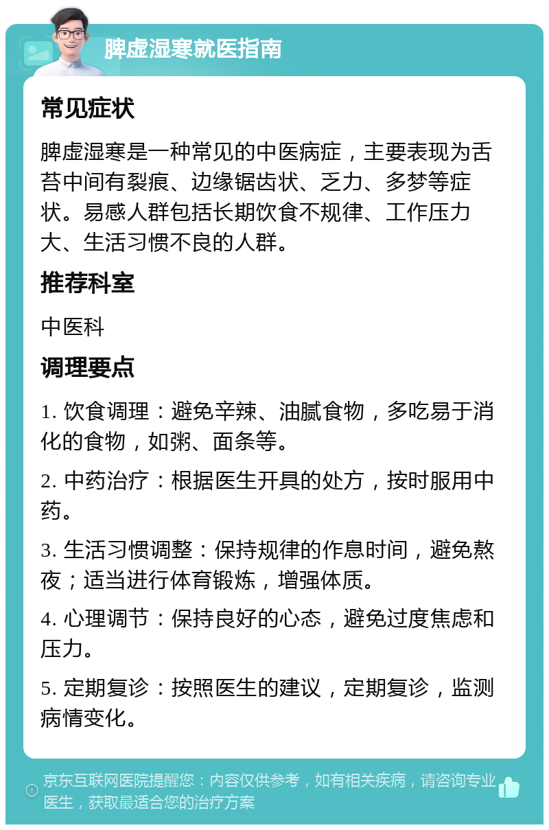 脾虚湿寒就医指南 常见症状 脾虚湿寒是一种常见的中医病症，主要表现为舌苔中间有裂痕、边缘锯齿状、乏力、多梦等症状。易感人群包括长期饮食不规律、工作压力大、生活习惯不良的人群。 推荐科室 中医科 调理要点 1. 饮食调理：避免辛辣、油腻食物，多吃易于消化的食物，如粥、面条等。 2. 中药治疗：根据医生开具的处方，按时服用中药。 3. 生活习惯调整：保持规律的作息时间，避免熬夜；适当进行体育锻炼，增强体质。 4. 心理调节：保持良好的心态，避免过度焦虑和压力。 5. 定期复诊：按照医生的建议，定期复诊，监测病情变化。