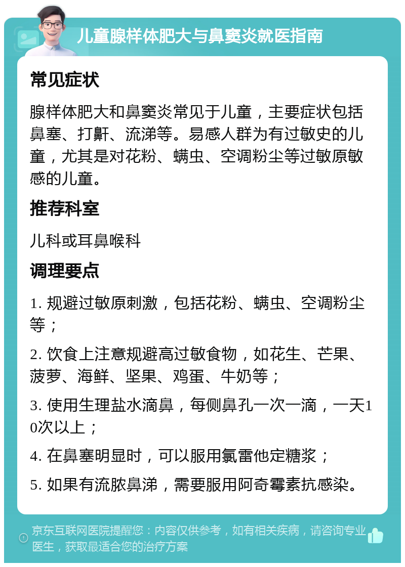 儿童腺样体肥大与鼻窦炎就医指南 常见症状 腺样体肥大和鼻窦炎常见于儿童，主要症状包括鼻塞、打鼾、流涕等。易感人群为有过敏史的儿童，尤其是对花粉、螨虫、空调粉尘等过敏原敏感的儿童。 推荐科室 儿科或耳鼻喉科 调理要点 1. 规避过敏原刺激，包括花粉、螨虫、空调粉尘等； 2. 饮食上注意规避高过敏食物，如花生、芒果、菠萝、海鲜、坚果、鸡蛋、牛奶等； 3. 使用生理盐水滴鼻，每侧鼻孔一次一滴，一天10次以上； 4. 在鼻塞明显时，可以服用氯雷他定糖浆； 5. 如果有流脓鼻涕，需要服用阿奇霉素抗感染。