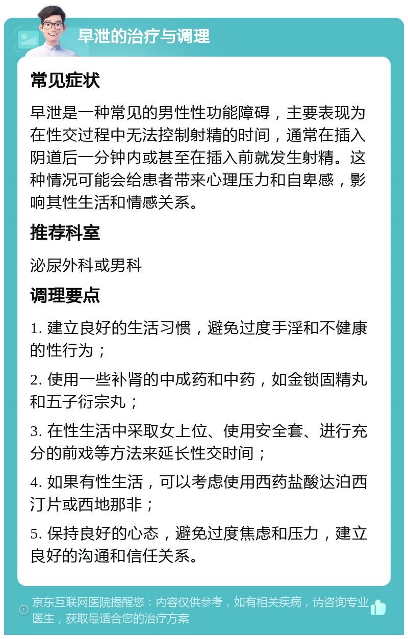 早泄的治疗与调理 常见症状 早泄是一种常见的男性性功能障碍，主要表现为在性交过程中无法控制射精的时间，通常在插入阴道后一分钟内或甚至在插入前就发生射精。这种情况可能会给患者带来心理压力和自卑感，影响其性生活和情感关系。 推荐科室 泌尿外科或男科 调理要点 1. 建立良好的生活习惯，避免过度手淫和不健康的性行为； 2. 使用一些补肾的中成药和中药，如金锁固精丸和五子衍宗丸； 3. 在性生活中采取女上位、使用安全套、进行充分的前戏等方法来延长性交时间； 4. 如果有性生活，可以考虑使用西药盐酸达泊西汀片或西地那非； 5. 保持良好的心态，避免过度焦虑和压力，建立良好的沟通和信任关系。