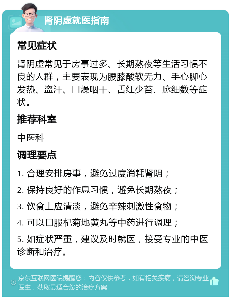 肾阴虚就医指南 常见症状 肾阴虚常见于房事过多、长期熬夜等生活习惯不良的人群，主要表现为腰膝酸软无力、手心脚心发热、盗汗、口燥咽干、舌红少苔、脉细数等症状。 推荐科室 中医科 调理要点 1. 合理安排房事，避免过度消耗肾阴； 2. 保持良好的作息习惯，避免长期熬夜； 3. 饮食上应清淡，避免辛辣刺激性食物； 4. 可以口服杞菊地黄丸等中药进行调理； 5. 如症状严重，建议及时就医，接受专业的中医诊断和治疗。