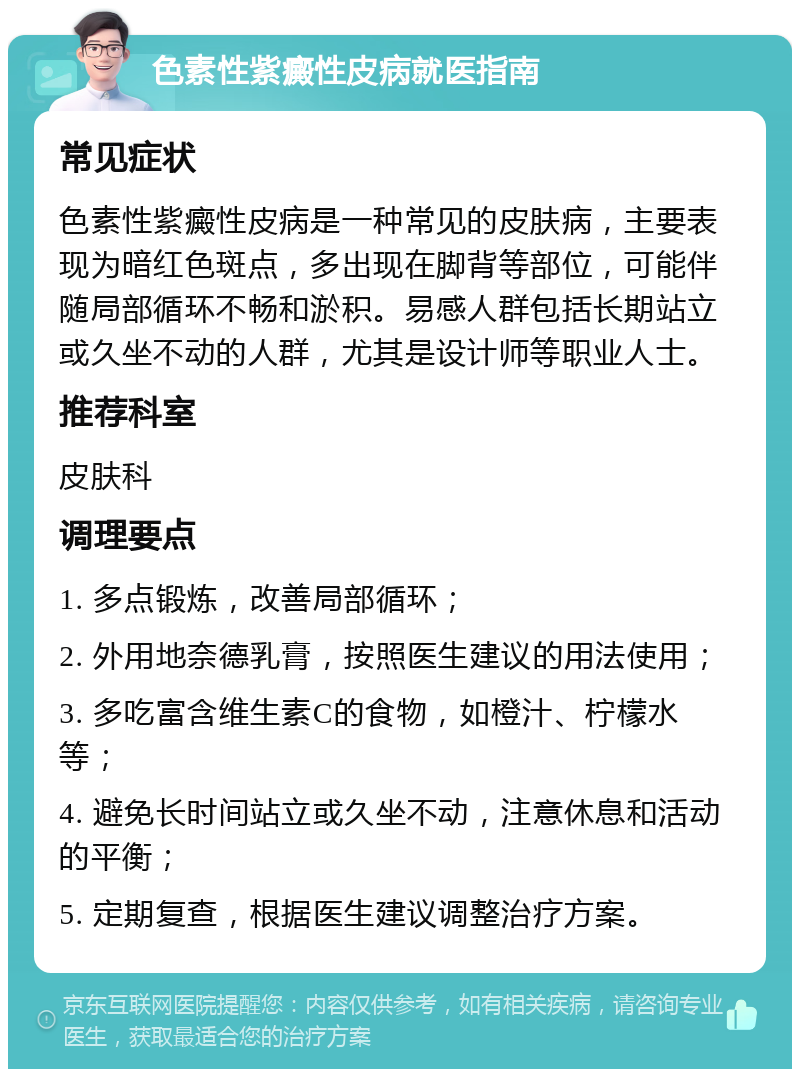 色素性紫癜性皮病就医指南 常见症状 色素性紫癜性皮病是一种常见的皮肤病，主要表现为暗红色斑点，多出现在脚背等部位，可能伴随局部循环不畅和淤积。易感人群包括长期站立或久坐不动的人群，尤其是设计师等职业人士。 推荐科室 皮肤科 调理要点 1. 多点锻炼，改善局部循环； 2. 外用地奈德乳膏，按照医生建议的用法使用； 3. 多吃富含维生素C的食物，如橙汁、柠檬水等； 4. 避免长时间站立或久坐不动，注意休息和活动的平衡； 5. 定期复查，根据医生建议调整治疗方案。