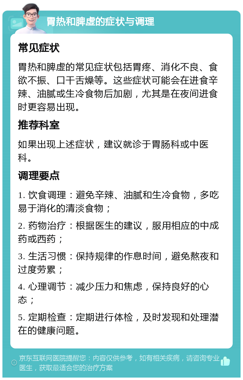 胃热和脾虚的症状与调理 常见症状 胃热和脾虚的常见症状包括胃疼、消化不良、食欲不振、口干舌燥等。这些症状可能会在进食辛辣、油腻或生冷食物后加剧，尤其是在夜间进食时更容易出现。 推荐科室 如果出现上述症状，建议就诊于胃肠科或中医科。 调理要点 1. 饮食调理：避免辛辣、油腻和生冷食物，多吃易于消化的清淡食物； 2. 药物治疗：根据医生的建议，服用相应的中成药或西药； 3. 生活习惯：保持规律的作息时间，避免熬夜和过度劳累； 4. 心理调节：减少压力和焦虑，保持良好的心态； 5. 定期检查：定期进行体检，及时发现和处理潜在的健康问题。