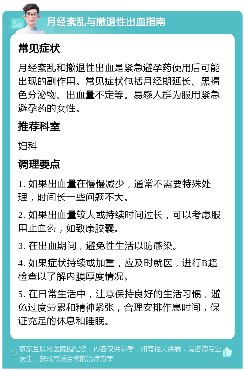 月经紊乱与撤退性出血指南 常见症状 月经紊乱和撤退性出血是紧急避孕药使用后可能出现的副作用。常见症状包括月经期延长、黑褐色分泌物、出血量不定等。易感人群为服用紧急避孕药的女性。 推荐科室 妇科 调理要点 1. 如果出血量在慢慢减少，通常不需要特殊处理，时间长一些问题不大。 2. 如果出血量较大或持续时间过长，可以考虑服用止血药，如致康胶囊。 3. 在出血期间，避免性生活以防感染。 4. 如果症状持续或加重，应及时就医，进行B超检查以了解内膜厚度情况。 5. 在日常生活中，注意保持良好的生活习惯，避免过度劳累和精神紧张，合理安排作息时间，保证充足的休息和睡眠。