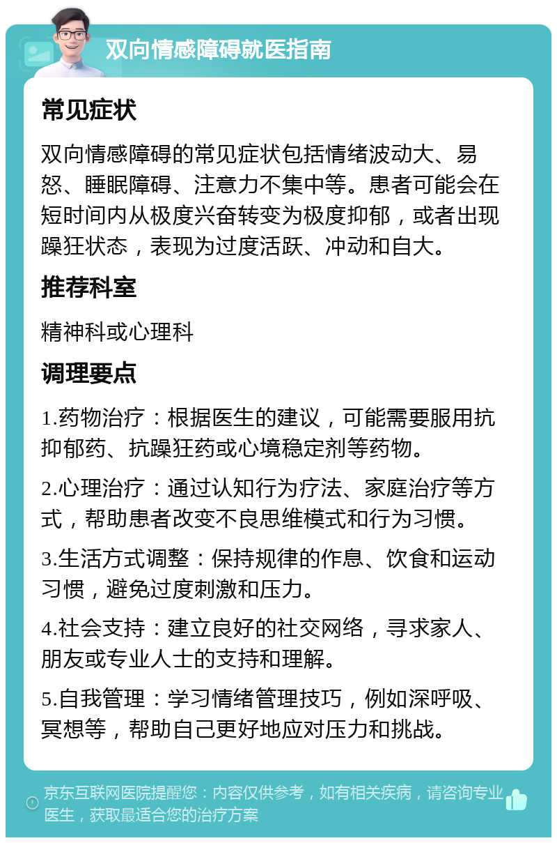 双向情感障碍就医指南 常见症状 双向情感障碍的常见症状包括情绪波动大、易怒、睡眠障碍、注意力不集中等。患者可能会在短时间内从极度兴奋转变为极度抑郁，或者出现躁狂状态，表现为过度活跃、冲动和自大。 推荐科室 精神科或心理科 调理要点 1.药物治疗：根据医生的建议，可能需要服用抗抑郁药、抗躁狂药或心境稳定剂等药物。 2.心理治疗：通过认知行为疗法、家庭治疗等方式，帮助患者改变不良思维模式和行为习惯。 3.生活方式调整：保持规律的作息、饮食和运动习惯，避免过度刺激和压力。 4.社会支持：建立良好的社交网络，寻求家人、朋友或专业人士的支持和理解。 5.自我管理：学习情绪管理技巧，例如深呼吸、冥想等，帮助自己更好地应对压力和挑战。