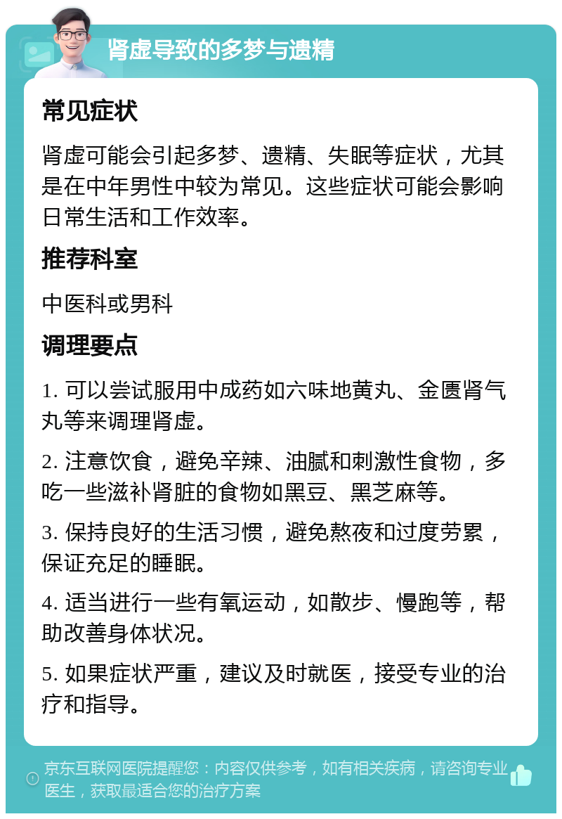 肾虚导致的多梦与遗精 常见症状 肾虚可能会引起多梦、遗精、失眠等症状，尤其是在中年男性中较为常见。这些症状可能会影响日常生活和工作效率。 推荐科室 中医科或男科 调理要点 1. 可以尝试服用中成药如六味地黄丸、金匮肾气丸等来调理肾虚。 2. 注意饮食，避免辛辣、油腻和刺激性食物，多吃一些滋补肾脏的食物如黑豆、黑芝麻等。 3. 保持良好的生活习惯，避免熬夜和过度劳累，保证充足的睡眠。 4. 适当进行一些有氧运动，如散步、慢跑等，帮助改善身体状况。 5. 如果症状严重，建议及时就医，接受专业的治疗和指导。