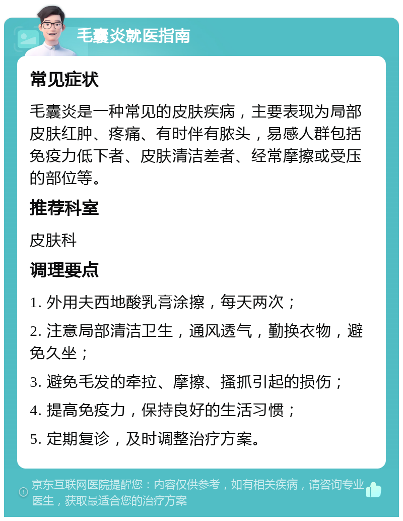 毛囊炎就医指南 常见症状 毛囊炎是一种常见的皮肤疾病，主要表现为局部皮肤红肿、疼痛、有时伴有脓头，易感人群包括免疫力低下者、皮肤清洁差者、经常摩擦或受压的部位等。 推荐科室 皮肤科 调理要点 1. 外用夫西地酸乳膏涂擦，每天两次； 2. 注意局部清洁卫生，通风透气，勤换衣物，避免久坐； 3. 避免毛发的牵拉、摩擦、搔抓引起的损伤； 4. 提高免疫力，保持良好的生活习惯； 5. 定期复诊，及时调整治疗方案。