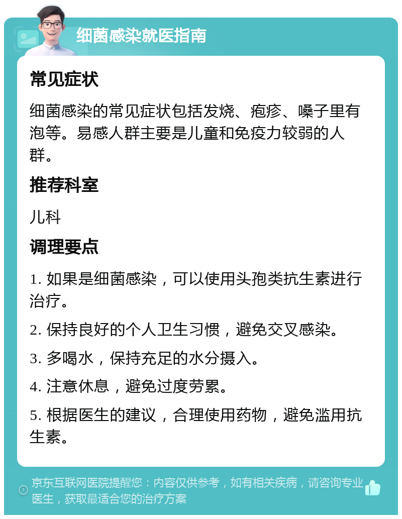 细菌感染就医指南 常见症状 细菌感染的常见症状包括发烧、疱疹、嗓子里有泡等。易感人群主要是儿童和免疫力较弱的人群。 推荐科室 儿科 调理要点 1. 如果是细菌感染，可以使用头孢类抗生素进行治疗。 2. 保持良好的个人卫生习惯，避免交叉感染。 3. 多喝水，保持充足的水分摄入。 4. 注意休息，避免过度劳累。 5. 根据医生的建议，合理使用药物，避免滥用抗生素。