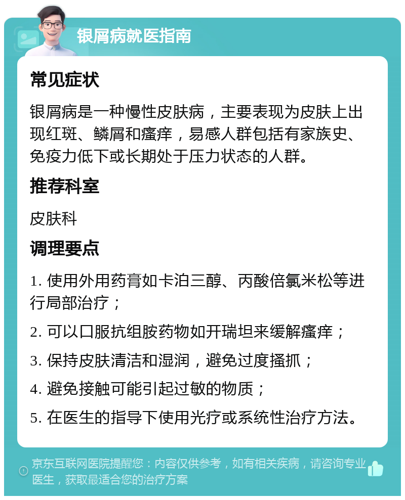 银屑病就医指南 常见症状 银屑病是一种慢性皮肤病，主要表现为皮肤上出现红斑、鳞屑和瘙痒，易感人群包括有家族史、免疫力低下或长期处于压力状态的人群。 推荐科室 皮肤科 调理要点 1. 使用外用药膏如卡泊三醇、丙酸倍氯米松等进行局部治疗； 2. 可以口服抗组胺药物如开瑞坦来缓解瘙痒； 3. 保持皮肤清洁和湿润，避免过度搔抓； 4. 避免接触可能引起过敏的物质； 5. 在医生的指导下使用光疗或系统性治疗方法。