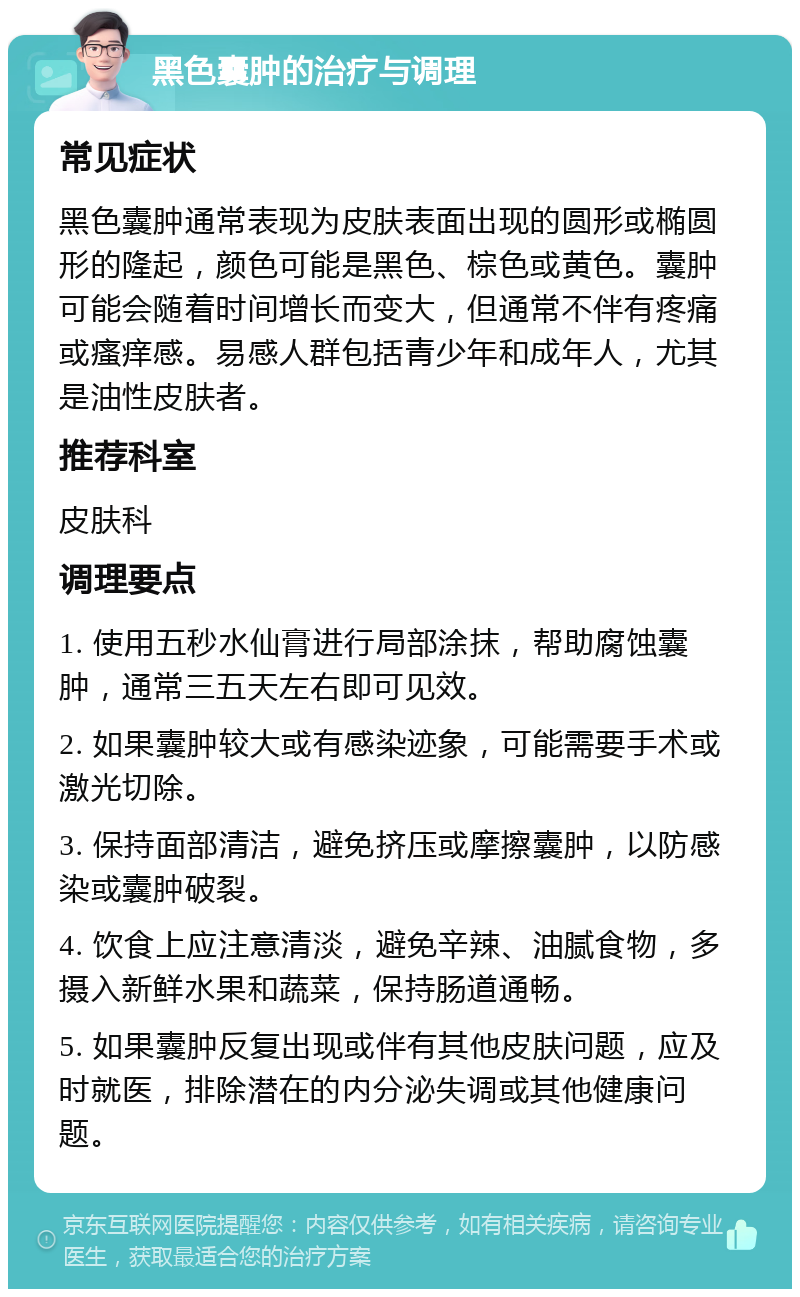 黑色囊肿的治疗与调理 常见症状 黑色囊肿通常表现为皮肤表面出现的圆形或椭圆形的隆起，颜色可能是黑色、棕色或黄色。囊肿可能会随着时间增长而变大，但通常不伴有疼痛或瘙痒感。易感人群包括青少年和成年人，尤其是油性皮肤者。 推荐科室 皮肤科 调理要点 1. 使用五秒水仙膏进行局部涂抹，帮助腐蚀囊肿，通常三五天左右即可见效。 2. 如果囊肿较大或有感染迹象，可能需要手术或激光切除。 3. 保持面部清洁，避免挤压或摩擦囊肿，以防感染或囊肿破裂。 4. 饮食上应注意清淡，避免辛辣、油腻食物，多摄入新鲜水果和蔬菜，保持肠道通畅。 5. 如果囊肿反复出现或伴有其他皮肤问题，应及时就医，排除潜在的内分泌失调或其他健康问题。