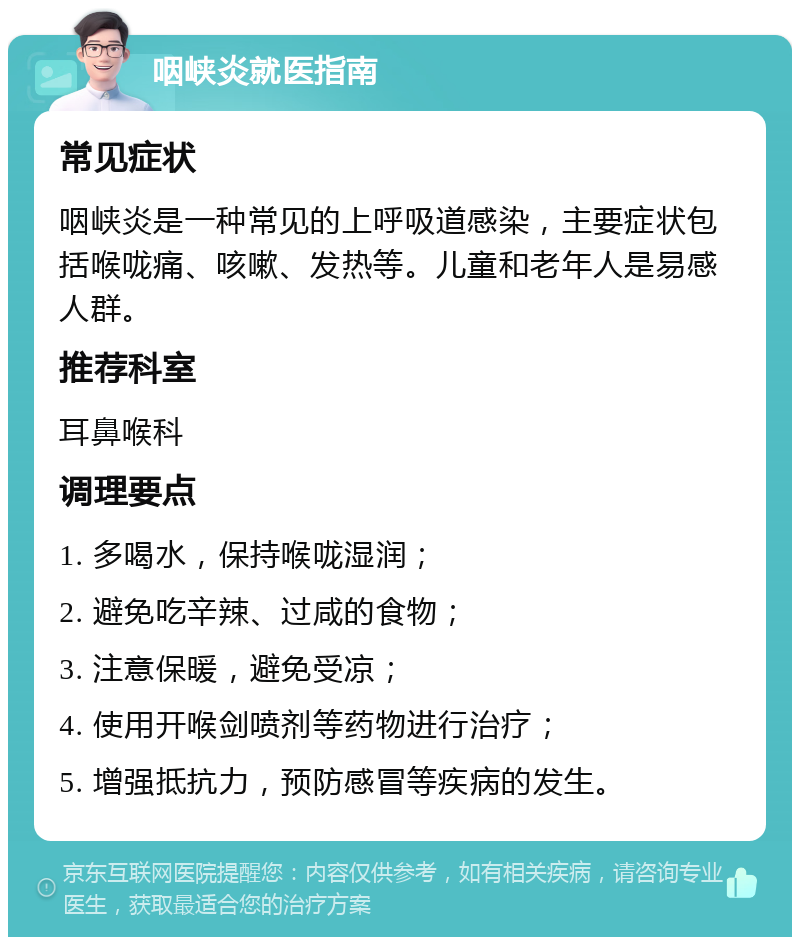 咽峡炎就医指南 常见症状 咽峡炎是一种常见的上呼吸道感染，主要症状包括喉咙痛、咳嗽、发热等。儿童和老年人是易感人群。 推荐科室 耳鼻喉科 调理要点 1. 多喝水，保持喉咙湿润； 2. 避免吃辛辣、过咸的食物； 3. 注意保暖，避免受凉； 4. 使用开喉剑喷剂等药物进行治疗； 5. 增强抵抗力，预防感冒等疾病的发生。