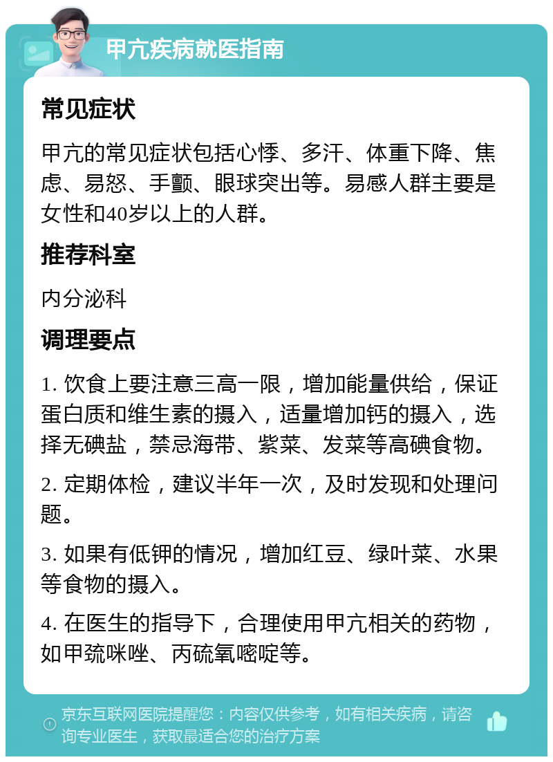 甲亢疾病就医指南 常见症状 甲亢的常见症状包括心悸、多汗、体重下降、焦虑、易怒、手颤、眼球突出等。易感人群主要是女性和40岁以上的人群。 推荐科室 内分泌科 调理要点 1. 饮食上要注意三高一限，增加能量供给，保证蛋白质和维生素的摄入，适量增加钙的摄入，选择无碘盐，禁忌海带、紫菜、发菜等高碘食物。 2. 定期体检，建议半年一次，及时发现和处理问题。 3. 如果有低钾的情况，增加红豆、绿叶菜、水果等食物的摄入。 4. 在医生的指导下，合理使用甲亢相关的药物，如甲巯咪唑、丙硫氧嘧啶等。