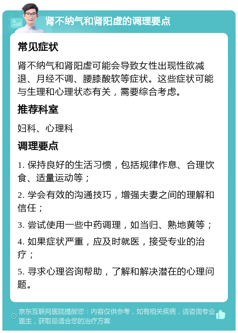 肾不纳气和肾阳虚的调理要点 常见症状 肾不纳气和肾阳虚可能会导致女性出现性欲减退、月经不调、腰膝酸软等症状。这些症状可能与生理和心理状态有关，需要综合考虑。 推荐科室 妇科、心理科 调理要点 1. 保持良好的生活习惯，包括规律作息、合理饮食、适量运动等； 2. 学会有效的沟通技巧，增强夫妻之间的理解和信任； 3. 尝试使用一些中药调理，如当归、熟地黄等； 4. 如果症状严重，应及时就医，接受专业的治疗； 5. 寻求心理咨询帮助，了解和解决潜在的心理问题。