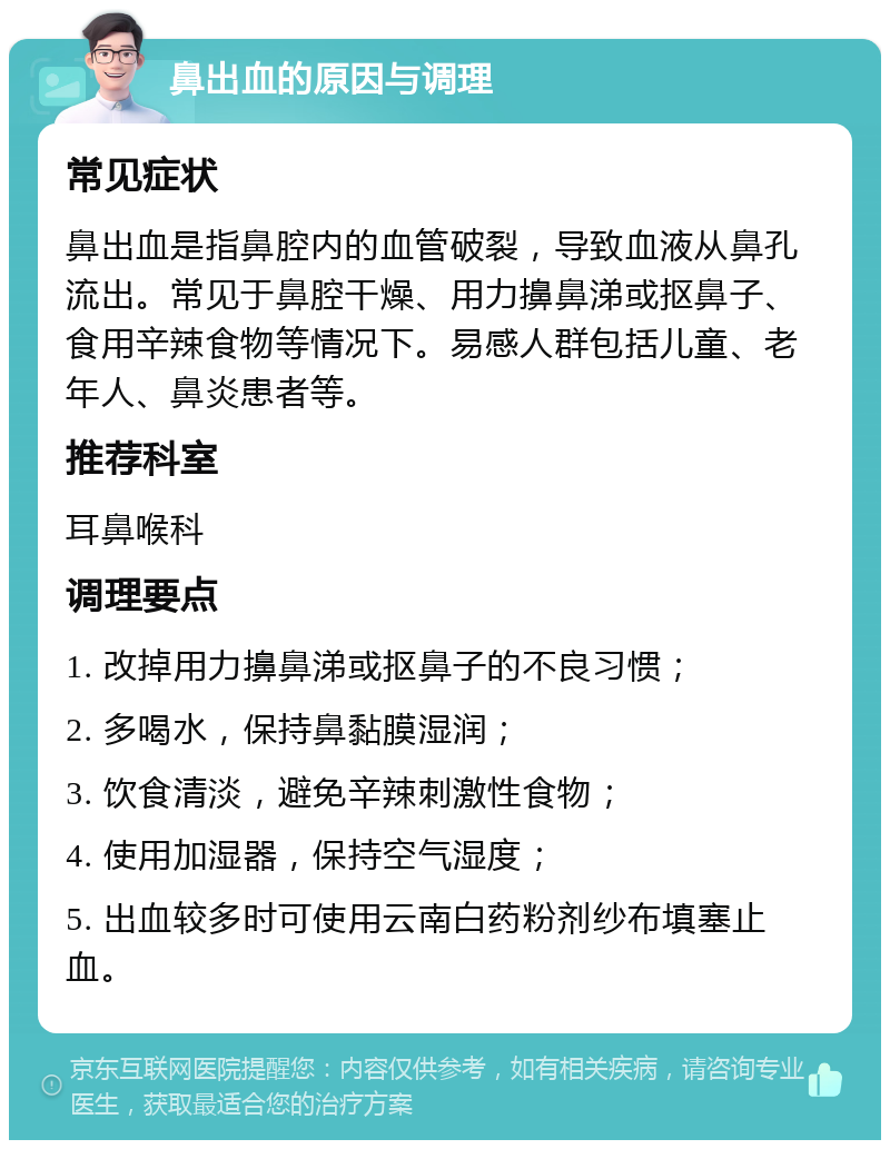 鼻出血的原因与调理 常见症状 鼻出血是指鼻腔内的血管破裂，导致血液从鼻孔流出。常见于鼻腔干燥、用力擤鼻涕或抠鼻子、食用辛辣食物等情况下。易感人群包括儿童、老年人、鼻炎患者等。 推荐科室 耳鼻喉科 调理要点 1. 改掉用力擤鼻涕或抠鼻子的不良习惯； 2. 多喝水，保持鼻黏膜湿润； 3. 饮食清淡，避免辛辣刺激性食物； 4. 使用加湿器，保持空气湿度； 5. 出血较多时可使用云南白药粉剂纱布填塞止血。