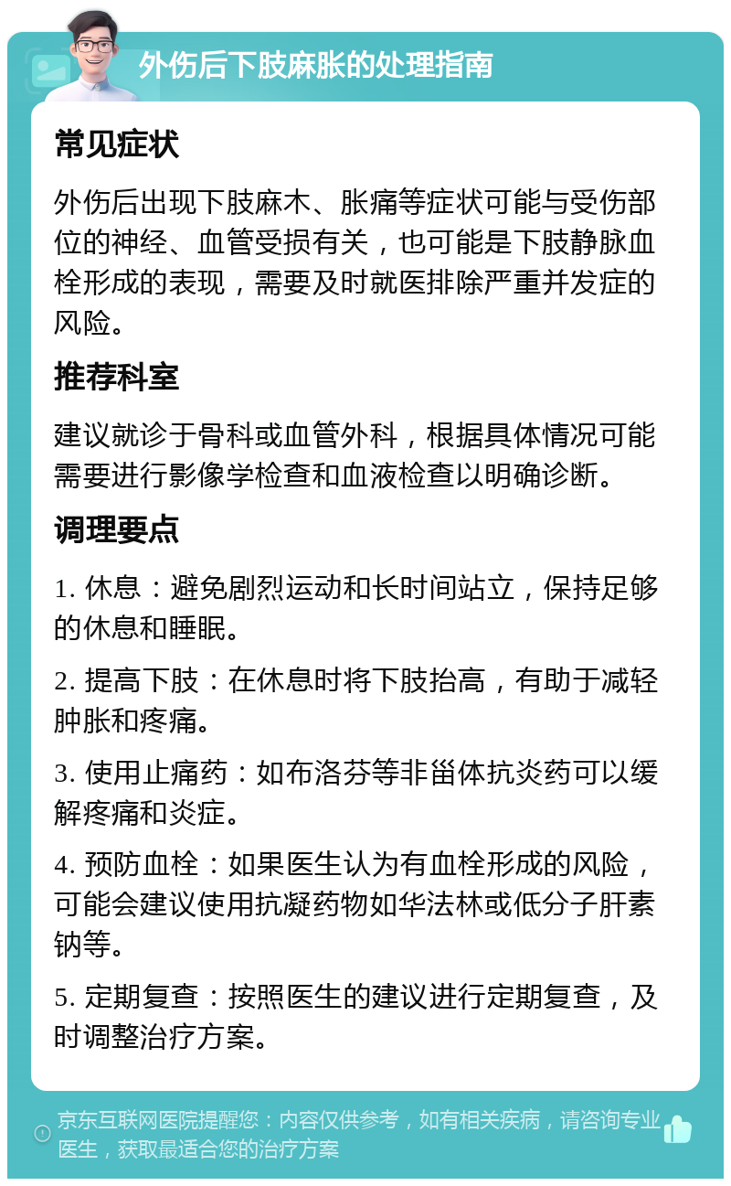 外伤后下肢麻胀的处理指南 常见症状 外伤后出现下肢麻木、胀痛等症状可能与受伤部位的神经、血管受损有关，也可能是下肢静脉血栓形成的表现，需要及时就医排除严重并发症的风险。 推荐科室 建议就诊于骨科或血管外科，根据具体情况可能需要进行影像学检查和血液检查以明确诊断。 调理要点 1. 休息：避免剧烈运动和长时间站立，保持足够的休息和睡眠。 2. 提高下肢：在休息时将下肢抬高，有助于减轻肿胀和疼痛。 3. 使用止痛药：如布洛芬等非甾体抗炎药可以缓解疼痛和炎症。 4. 预防血栓：如果医生认为有血栓形成的风险，可能会建议使用抗凝药物如华法林或低分子肝素钠等。 5. 定期复查：按照医生的建议进行定期复查，及时调整治疗方案。