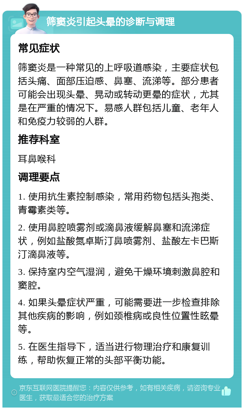 筛窦炎引起头晕的诊断与调理 常见症状 筛窦炎是一种常见的上呼吸道感染，主要症状包括头痛、面部压迫感、鼻塞、流涕等。部分患者可能会出现头晕、晃动或转动更晕的症状，尤其是在严重的情况下。易感人群包括儿童、老年人和免疫力较弱的人群。 推荐科室 耳鼻喉科 调理要点 1. 使用抗生素控制感染，常用药物包括头孢类、青霉素类等。 2. 使用鼻腔喷雾剂或滴鼻液缓解鼻塞和流涕症状，例如盐酸氮卓斯汀鼻喷雾剂、盐酸左卡巴斯汀滴鼻液等。 3. 保持室内空气湿润，避免干燥环境刺激鼻腔和窦腔。 4. 如果头晕症状严重，可能需要进一步检查排除其他疾病的影响，例如颈椎病或良性位置性眩晕等。 5. 在医生指导下，适当进行物理治疗和康复训练，帮助恢复正常的头部平衡功能。