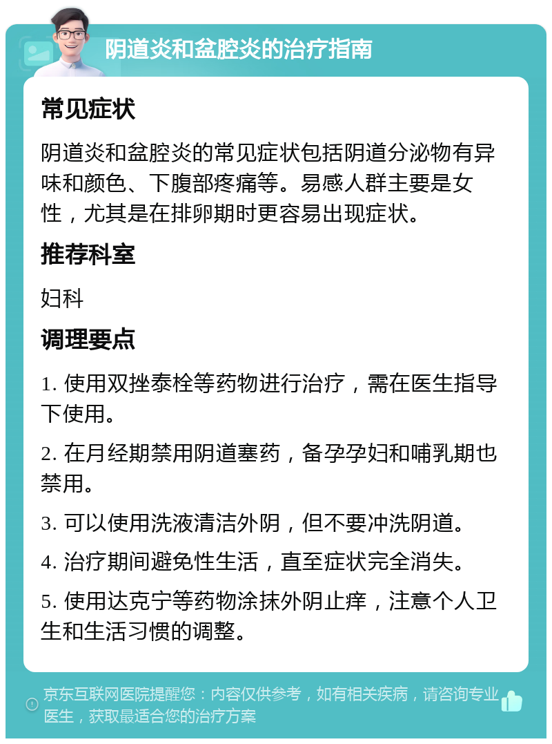 阴道炎和盆腔炎的治疗指南 常见症状 阴道炎和盆腔炎的常见症状包括阴道分泌物有异味和颜色、下腹部疼痛等。易感人群主要是女性，尤其是在排卵期时更容易出现症状。 推荐科室 妇科 调理要点 1. 使用双挫泰栓等药物进行治疗，需在医生指导下使用。 2. 在月经期禁用阴道塞药，备孕孕妇和哺乳期也禁用。 3. 可以使用洗液清洁外阴，但不要冲洗阴道。 4. 治疗期间避免性生活，直至症状完全消失。 5. 使用达克宁等药物涂抹外阴止痒，注意个人卫生和生活习惯的调整。