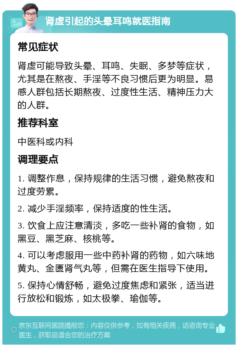 肾虚引起的头晕耳鸣就医指南 常见症状 肾虚可能导致头晕、耳鸣、失眠、多梦等症状，尤其是在熬夜、手淫等不良习惯后更为明显。易感人群包括长期熬夜、过度性生活、精神压力大的人群。 推荐科室 中医科或内科 调理要点 1. 调整作息，保持规律的生活习惯，避免熬夜和过度劳累。 2. 减少手淫频率，保持适度的性生活。 3. 饮食上应注意清淡，多吃一些补肾的食物，如黑豆、黑芝麻、核桃等。 4. 可以考虑服用一些中药补肾的药物，如六味地黄丸、金匮肾气丸等，但需在医生指导下使用。 5. 保持心情舒畅，避免过度焦虑和紧张，适当进行放松和锻炼，如太极拳、瑜伽等。