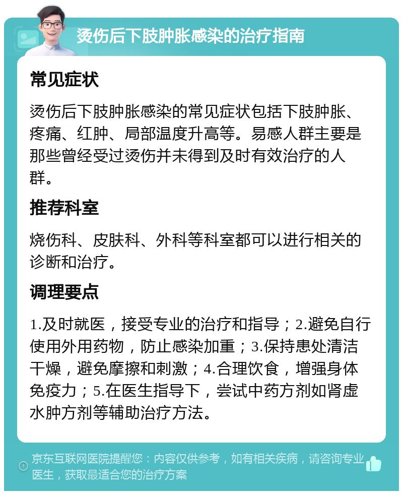 烫伤后下肢肿胀感染的治疗指南 常见症状 烫伤后下肢肿胀感染的常见症状包括下肢肿胀、疼痛、红肿、局部温度升高等。易感人群主要是那些曾经受过烫伤并未得到及时有效治疗的人群。 推荐科室 烧伤科、皮肤科、外科等科室都可以进行相关的诊断和治疗。 调理要点 1.及时就医，接受专业的治疗和指导；2.避免自行使用外用药物，防止感染加重；3.保持患处清洁干燥，避免摩擦和刺激；4.合理饮食，增强身体免疫力；5.在医生指导下，尝试中药方剂如肾虚水肿方剂等辅助治疗方法。