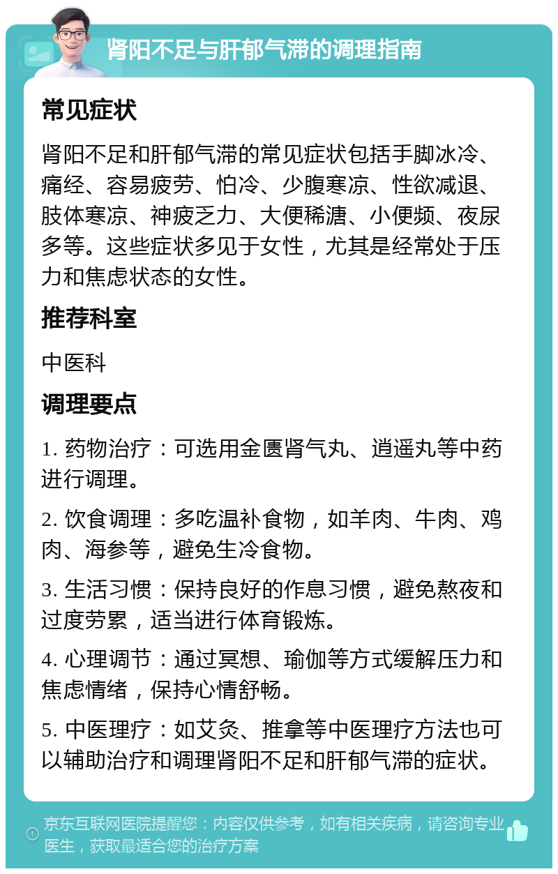 肾阳不足与肝郁气滞的调理指南 常见症状 肾阳不足和肝郁气滞的常见症状包括手脚冰冷、痛经、容易疲劳、怕冷、少腹寒凉、性欲减退、肢体寒凉、神疲乏力、大便稀溏、小便频、夜尿多等。这些症状多见于女性，尤其是经常处于压力和焦虑状态的女性。 推荐科室 中医科 调理要点 1. 药物治疗：可选用金匮肾气丸、逍遥丸等中药进行调理。 2. 饮食调理：多吃温补食物，如羊肉、牛肉、鸡肉、海参等，避免生冷食物。 3. 生活习惯：保持良好的作息习惯，避免熬夜和过度劳累，适当进行体育锻炼。 4. 心理调节：通过冥想、瑜伽等方式缓解压力和焦虑情绪，保持心情舒畅。 5. 中医理疗：如艾灸、推拿等中医理疗方法也可以辅助治疗和调理肾阳不足和肝郁气滞的症状。