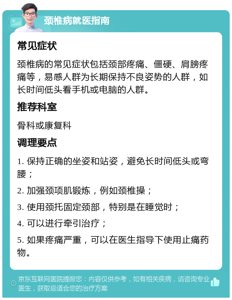 颈椎病就医指南 常见症状 颈椎病的常见症状包括颈部疼痛、僵硬、肩膀疼痛等，易感人群为长期保持不良姿势的人群，如长时间低头看手机或电脑的人群。 推荐科室 骨科或康复科 调理要点 1. 保持正确的坐姿和站姿，避免长时间低头或弯腰； 2. 加强颈项肌锻炼，例如颈椎操； 3. 使用颈托固定颈部，特别是在睡觉时； 4. 可以进行牵引治疗； 5. 如果疼痛严重，可以在医生指导下使用止痛药物。