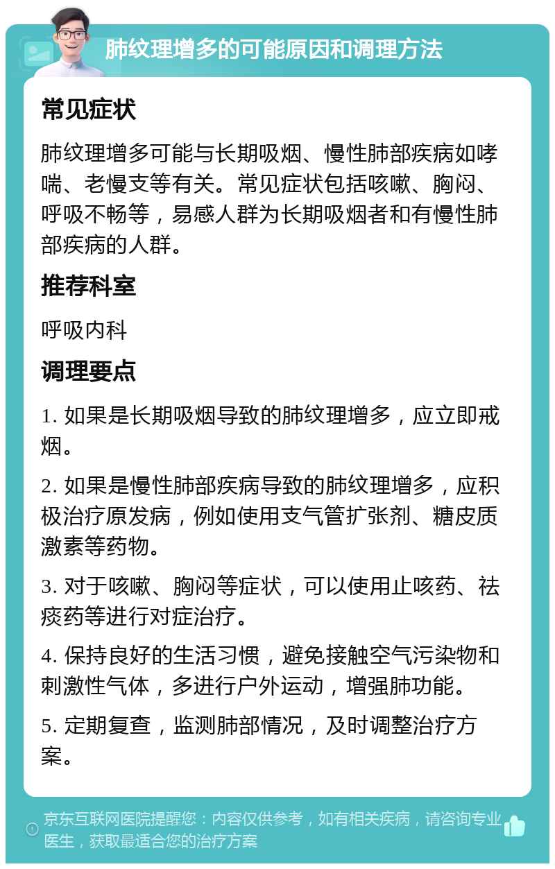 肺纹理增多的可能原因和调理方法 常见症状 肺纹理增多可能与长期吸烟、慢性肺部疾病如哮喘、老慢支等有关。常见症状包括咳嗽、胸闷、呼吸不畅等，易感人群为长期吸烟者和有慢性肺部疾病的人群。 推荐科室 呼吸内科 调理要点 1. 如果是长期吸烟导致的肺纹理增多，应立即戒烟。 2. 如果是慢性肺部疾病导致的肺纹理增多，应积极治疗原发病，例如使用支气管扩张剂、糖皮质激素等药物。 3. 对于咳嗽、胸闷等症状，可以使用止咳药、祛痰药等进行对症治疗。 4. 保持良好的生活习惯，避免接触空气污染物和刺激性气体，多进行户外运动，增强肺功能。 5. 定期复查，监测肺部情况，及时调整治疗方案。