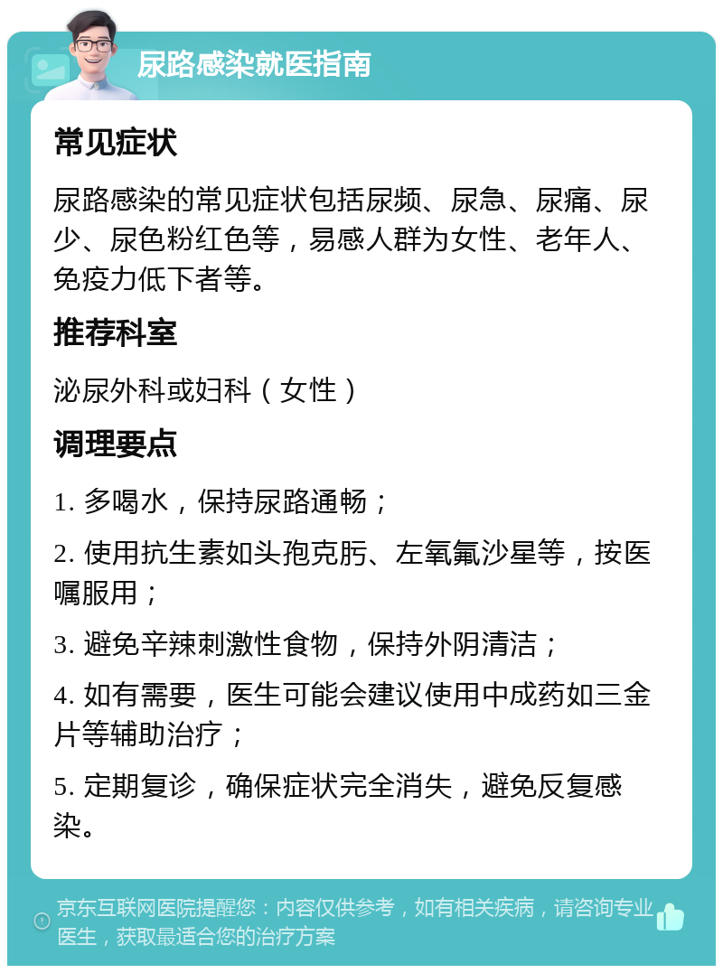 尿路感染就医指南 常见症状 尿路感染的常见症状包括尿频、尿急、尿痛、尿少、尿色粉红色等，易感人群为女性、老年人、免疫力低下者等。 推荐科室 泌尿外科或妇科（女性） 调理要点 1. 多喝水，保持尿路通畅； 2. 使用抗生素如头孢克肟、左氧氟沙星等，按医嘱服用； 3. 避免辛辣刺激性食物，保持外阴清洁； 4. 如有需要，医生可能会建议使用中成药如三金片等辅助治疗； 5. 定期复诊，确保症状完全消失，避免反复感染。