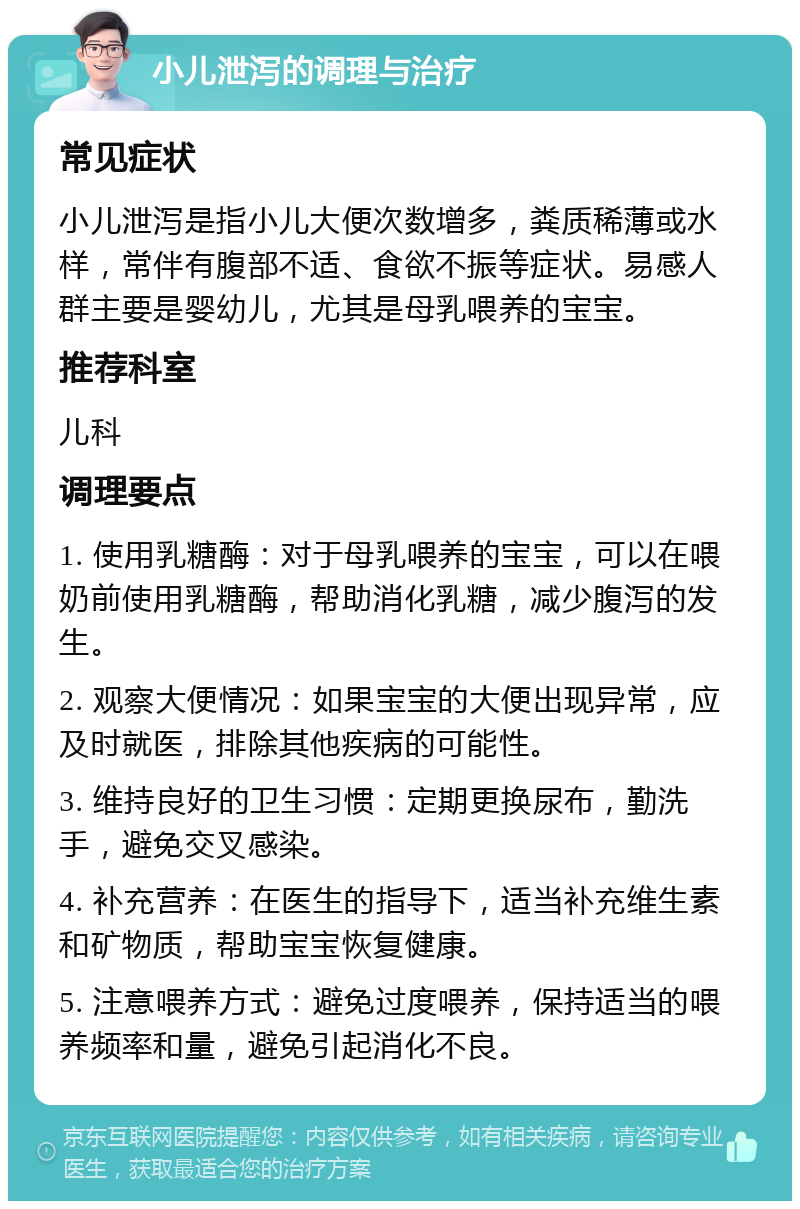 小儿泄泻的调理与治疗 常见症状 小儿泄泻是指小儿大便次数增多，粪质稀薄或水样，常伴有腹部不适、食欲不振等症状。易感人群主要是婴幼儿，尤其是母乳喂养的宝宝。 推荐科室 儿科 调理要点 1. 使用乳糖酶：对于母乳喂养的宝宝，可以在喂奶前使用乳糖酶，帮助消化乳糖，减少腹泻的发生。 2. 观察大便情况：如果宝宝的大便出现异常，应及时就医，排除其他疾病的可能性。 3. 维持良好的卫生习惯：定期更换尿布，勤洗手，避免交叉感染。 4. 补充营养：在医生的指导下，适当补充维生素和矿物质，帮助宝宝恢复健康。 5. 注意喂养方式：避免过度喂养，保持适当的喂养频率和量，避免引起消化不良。