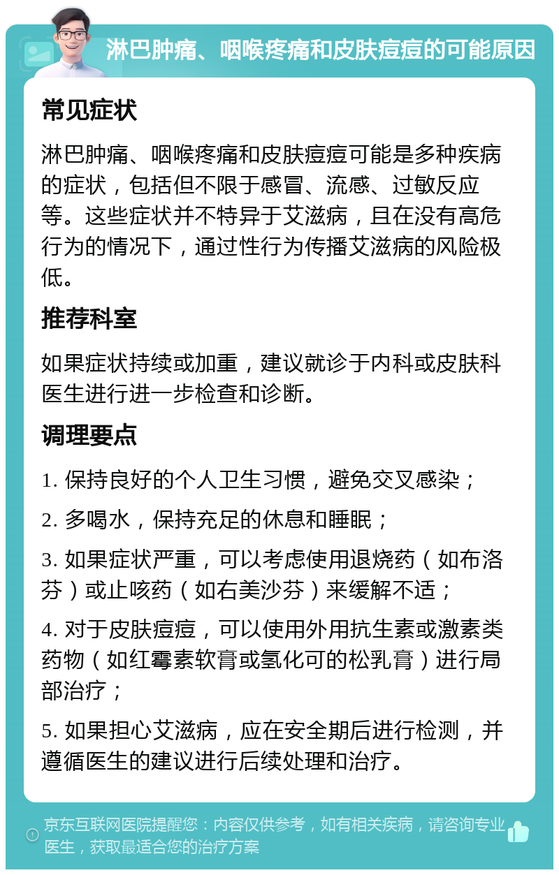 淋巴肿痛、咽喉疼痛和皮肤痘痘的可能原因 常见症状 淋巴肿痛、咽喉疼痛和皮肤痘痘可能是多种疾病的症状，包括但不限于感冒、流感、过敏反应等。这些症状并不特异于艾滋病，且在没有高危行为的情况下，通过性行为传播艾滋病的风险极低。 推荐科室 如果症状持续或加重，建议就诊于内科或皮肤科医生进行进一步检查和诊断。 调理要点 1. 保持良好的个人卫生习惯，避免交叉感染； 2. 多喝水，保持充足的休息和睡眠； 3. 如果症状严重，可以考虑使用退烧药（如布洛芬）或止咳药（如右美沙芬）来缓解不适； 4. 对于皮肤痘痘，可以使用外用抗生素或激素类药物（如红霉素软膏或氢化可的松乳膏）进行局部治疗； 5. 如果担心艾滋病，应在安全期后进行检测，并遵循医生的建议进行后续处理和治疗。