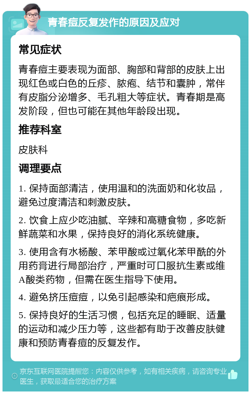 青春痘反复发作的原因及应对 常见症状 青春痘主要表现为面部、胸部和背部的皮肤上出现红色或白色的丘疹、脓疱、结节和囊肿，常伴有皮脂分泌增多、毛孔粗大等症状。青春期是高发阶段，但也可能在其他年龄段出现。 推荐科室 皮肤科 调理要点 1. 保持面部清洁，使用温和的洗面奶和化妆品，避免过度清洁和刺激皮肤。 2. 饮食上应少吃油腻、辛辣和高糖食物，多吃新鲜蔬菜和水果，保持良好的消化系统健康。 3. 使用含有水杨酸、苯甲酸或过氧化苯甲酰的外用药膏进行局部治疗，严重时可口服抗生素或维A酸类药物，但需在医生指导下使用。 4. 避免挤压痘痘，以免引起感染和疤痕形成。 5. 保持良好的生活习惯，包括充足的睡眠、适量的运动和减少压力等，这些都有助于改善皮肤健康和预防青春痘的反复发作。