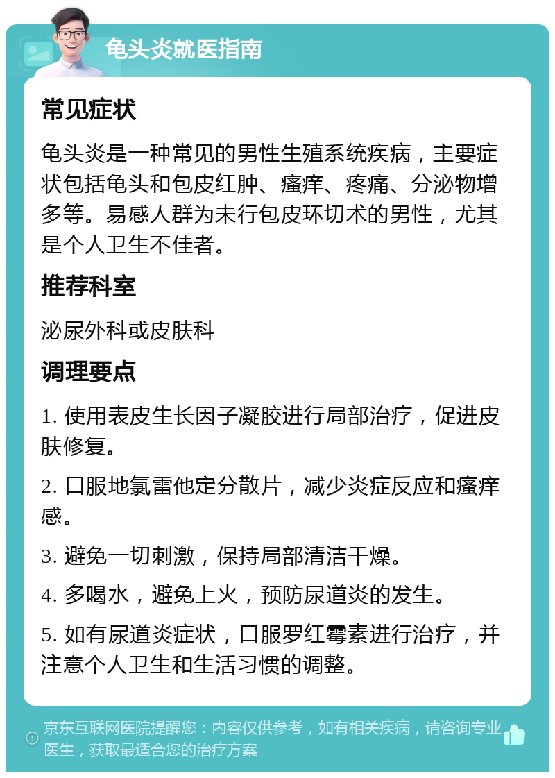 龟头炎就医指南 常见症状 龟头炎是一种常见的男性生殖系统疾病，主要症状包括龟头和包皮红肿、瘙痒、疼痛、分泌物增多等。易感人群为未行包皮环切术的男性，尤其是个人卫生不佳者。 推荐科室 泌尿外科或皮肤科 调理要点 1. 使用表皮生长因子凝胶进行局部治疗，促进皮肤修复。 2. 口服地氯雷他定分散片，减少炎症反应和瘙痒感。 3. 避免一切刺激，保持局部清洁干燥。 4. 多喝水，避免上火，预防尿道炎的发生。 5. 如有尿道炎症状，口服罗红霉素进行治疗，并注意个人卫生和生活习惯的调整。