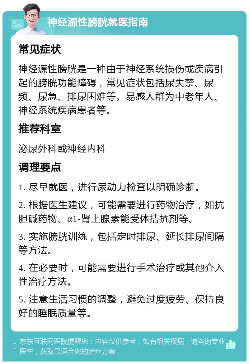 神经源性膀胱就医指南 常见症状 神经源性膀胱是一种由于神经系统损伤或疾病引起的膀胱功能障碍，常见症状包括尿失禁、尿频、尿急、排尿困难等。易感人群为中老年人、神经系统疾病患者等。 推荐科室 泌尿外科或神经内科 调理要点 1. 尽早就医，进行尿动力检查以明确诊断。 2. 根据医生建议，可能需要进行药物治疗，如抗胆碱药物、α1-肾上腺素能受体拮抗剂等。 3. 实施膀胱训练，包括定时排尿、延长排尿间隔等方法。 4. 在必要时，可能需要进行手术治疗或其他介入性治疗方法。 5. 注意生活习惯的调整，避免过度疲劳、保持良好的睡眠质量等。