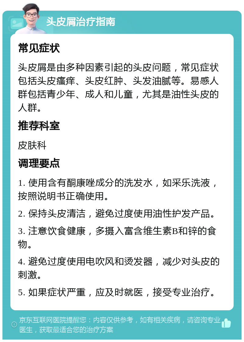 头皮屑治疗指南 常见症状 头皮屑是由多种因素引起的头皮问题，常见症状包括头皮瘙痒、头皮红肿、头发油腻等。易感人群包括青少年、成人和儿童，尤其是油性头皮的人群。 推荐科室 皮肤科 调理要点 1. 使用含有酮康唑成分的洗发水，如采乐洗液，按照说明书正确使用。 2. 保持头皮清洁，避免过度使用油性护发产品。 3. 注意饮食健康，多摄入富含维生素B和锌的食物。 4. 避免过度使用电吹风和烫发器，减少对头皮的刺激。 5. 如果症状严重，应及时就医，接受专业治疗。